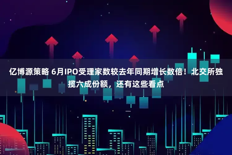 亿博源策略 6月IPO受理家数较去年同期增长数倍！北交所独揽六成份额，还有这些看点