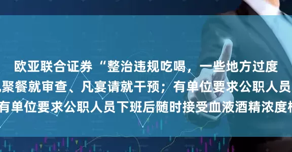 欧亚联合证券 “整治违规吃喝，一些地方过度解读和加码，有单位凡聚餐就审查、凡宴请就干预；有单位要求公职人员下班后随时接受血液酒精浓度检测”