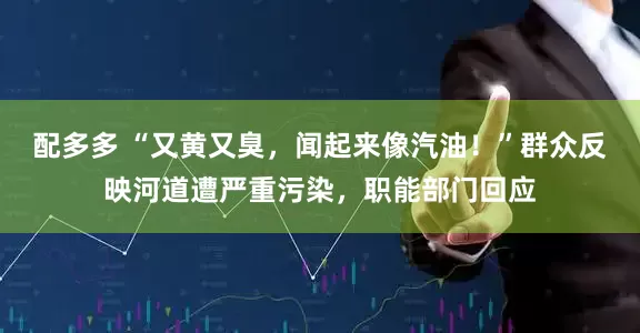 配多多 “又黄又臭，闻起来像汽油！”群众反映河道遭严重污染，职能部门回应