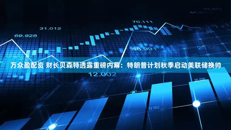 万众盈配资 财长贝森特透露重磅内幕：特朗普计划秋季启动美联储换帅