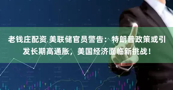 老钱庄配资 美联储官员警告：特朗普政策或引发长期高通胀，美国经济面临新挑战！