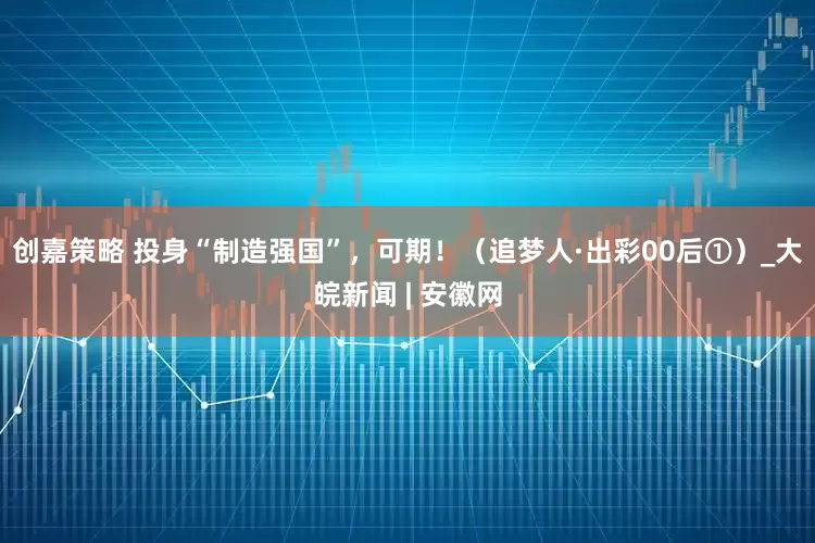 创嘉策略 投身“制造强国”，可期！（追梦人·出彩00后①）_大皖新闻 | 安徽网