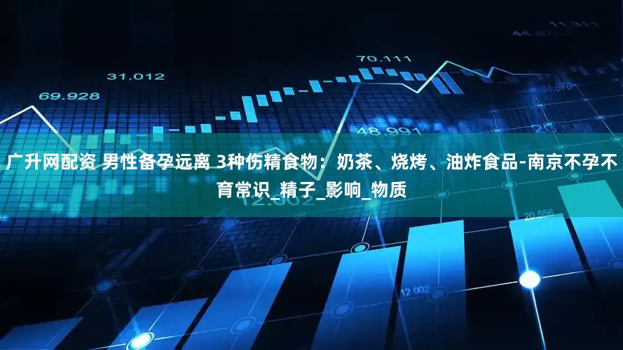 广升网配资 男性备孕远离 3种伤精食物：奶茶、烧烤、油炸食品-南京不孕不育常识_精子_影响_物质
