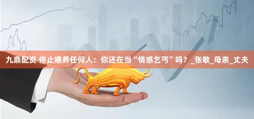 九鼎配资 停止喂养任何人：你还在当“情感乞丐”吗？_张敏_母亲_丈夫