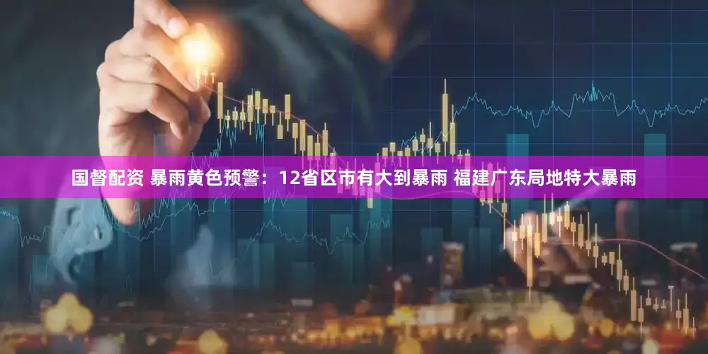 国督配资 暴雨黄色预警：12省区市有大到暴雨 福建广东局地特大暴雨