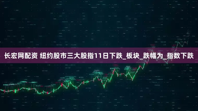 长宏网配资 纽约股市三大股指11日下跌_板块_跌幅为_指数下跌