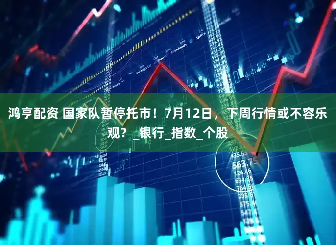 鸿亨配资 国家队暂停托市！7月12日，下周行情或不容乐观？_银行_指数_个股