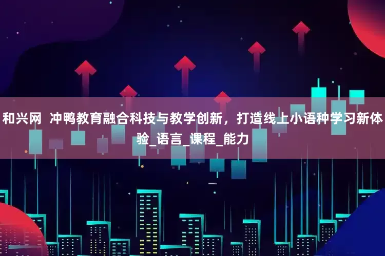 和兴网  冲鸭教育融合科技与教学创新，打造线上小语种学习新体验_语言_课程_能力