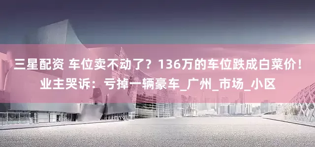 三星配资 车位卖不动了？136万的车位跌成白菜价！业主哭诉：亏掉一辆豪车_广州_市场_小区