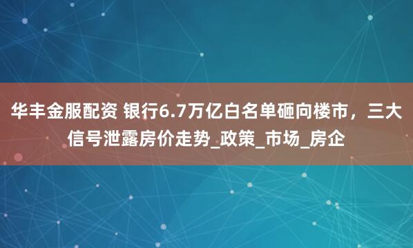 华丰金服配资 银行6.7万亿白名单砸向楼市，三大信号泄露房价走势_政策_市场_房企