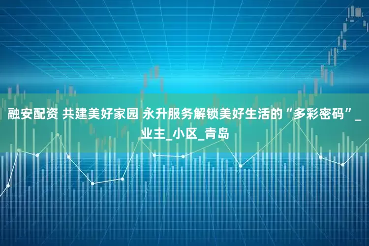 融安配资 共建美好家园 永升服务解锁美好生活的“多彩密码”_业主_小区_青岛