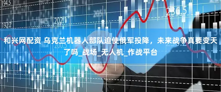 和兴网配资 乌克兰机器人部队迫使俄军投降，未来战争真要变天了吗_战场_无人机_作战平台