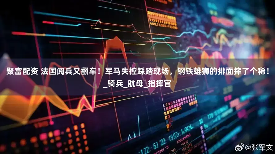 聚富配资 法国阅兵又翻车！军马失控踩踏现场，钢铁雄狮的排面摔了个稀！_骑兵_航母_指挥官
