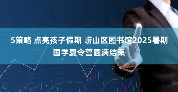 5策略 点亮孩子假期 崂山区图书馆2025暑期国学夏令营圆满结束