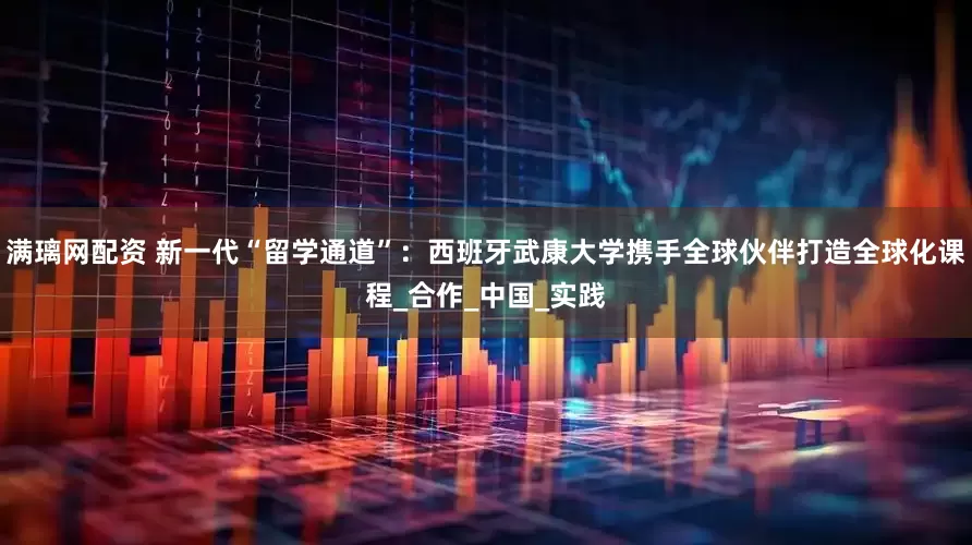 满璃网配资 新一代“留学通道”：西班牙武康大学携手全球伙伴打造全球化课程_合作_中国_实践