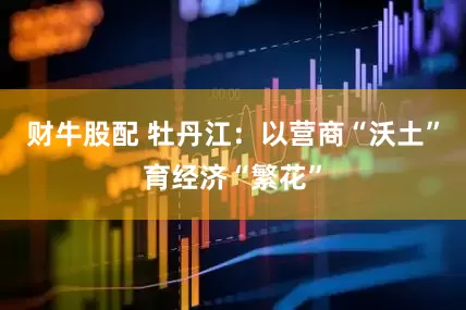 财牛股配 牡丹江：以营商“沃土”育经济“繁花”