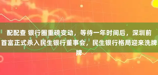 配配查 银行圈重磅变动，等待一年时间后，深圳前首富正式杀入民生银行董事会，民生银行格局迎来洗牌