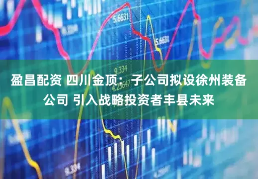 盈昌配资 四川金顶：子公司拟设徐州装备公司 引入战略投资者丰县未来