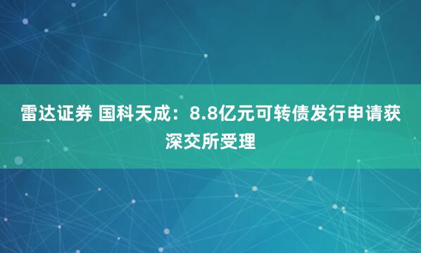 雷达证券 国科天成：8.8亿元可转债发行申请获深交所受理