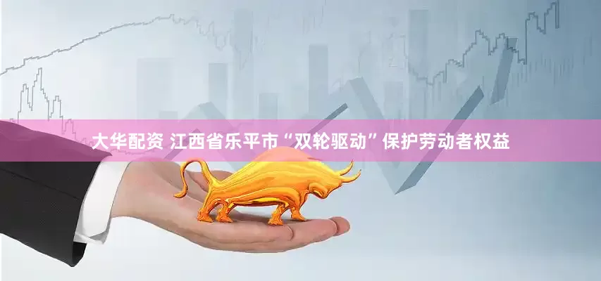 大华配资 江西省乐平市“双轮驱动”保护劳动者权益