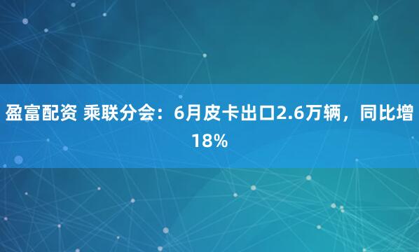 盈富配资 乘联分会：6月皮卡出口2.6万辆，同比增18%