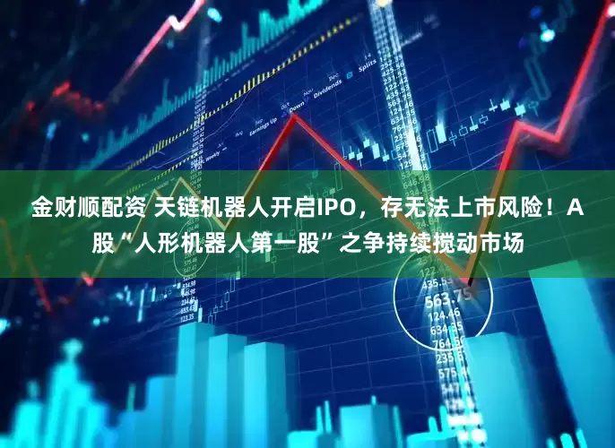 金财顺配资 天链机器人开启IPO，存无法上市风险！A股“人形机器人第一股”之争持续搅动市场