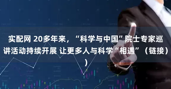 实配网 20多年来，“科学与中国”院士专家巡讲活动持续开展 让更多人与科学“相遇”（链接）