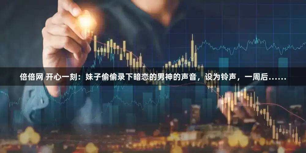 倍倍网 开心一刻：妹子偷偷录下暗恋的男神的声音，设为铃声，一周后……