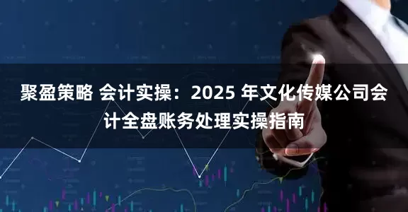 聚盈策略 会计实操：2025 年文化传媒公司会计全盘账务处理实操指南