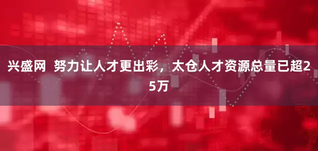 兴盛网  努力让人才更出彩，太仓人才资源总量已超25万