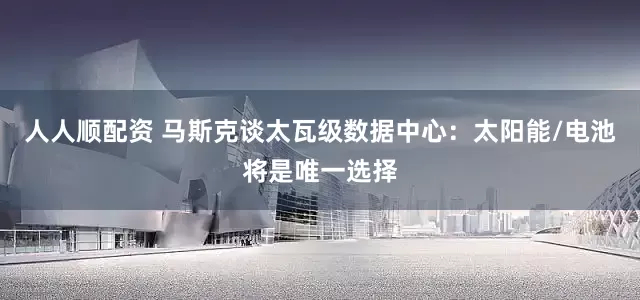 人人顺配资 马斯克谈太瓦级数据中心：太阳能/电池将是唯一选择