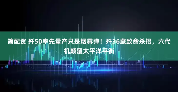 简配资 歼50率先量产只是烟雾弹！歼36藏致命杀招，六代机颠覆太平洋平衡