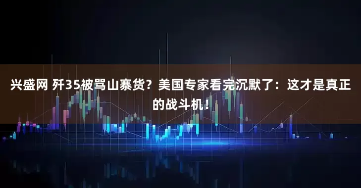 兴盛网 歼35被骂山寨货？美国专家看完沉默了：这才是真正的战斗机！