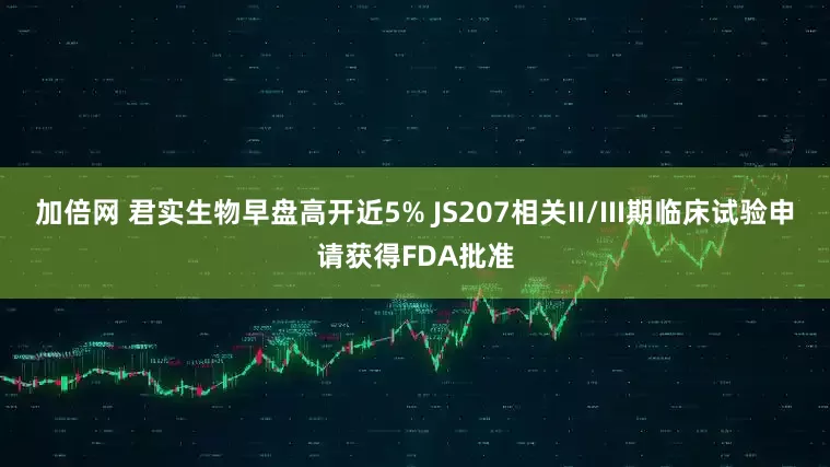 加倍网 君实生物早盘高开近5% JS207相关II/III期临床试验申请获得FDA批准