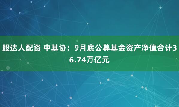 股达人配资 中基协：9月底公募基金资产净值合计36.74万亿元