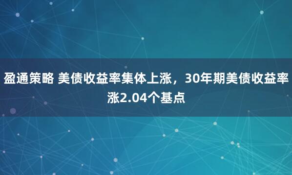 盈通策略 美债收益率集体上涨，30年期美债收益率涨2.04个基点