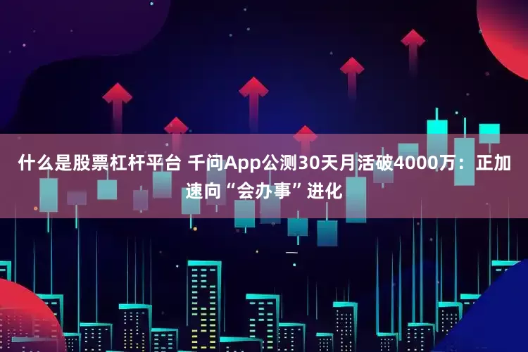 什么是股票杠杆平台 千问App公测30天月活破4000万：正加速向“会办事”进化