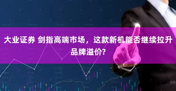 大业证券 剑指高端市场，这款新机能否继续拉升品牌溢价?