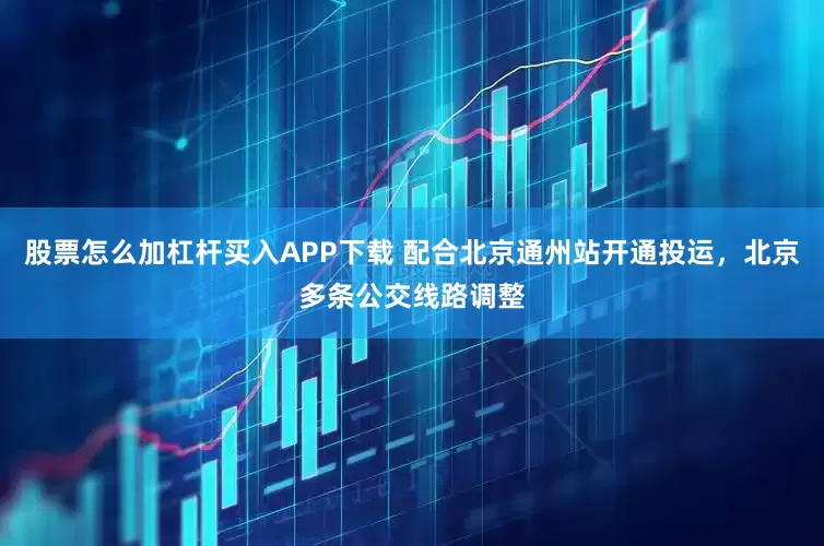股票怎么加杠杆买入APP下载 配合北京通州站开通投运，北京多条公交线路调整