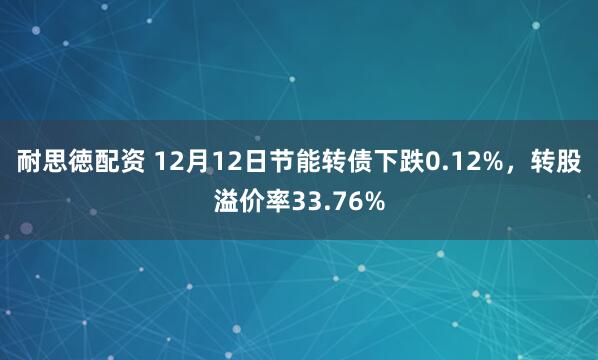 耐思徳配资 12月12日节能转债下跌0.12%，转股溢价率33.76%