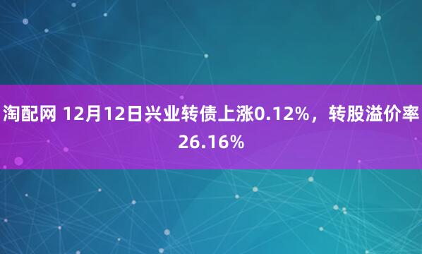 淘配网 12月12日兴业转债上涨0.12%，转股溢价率26.16%