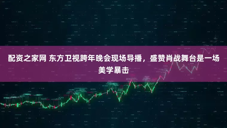 配资之家网 东方卫视跨年晚会现场导播，盛赞肖战舞台是一场美学暴击