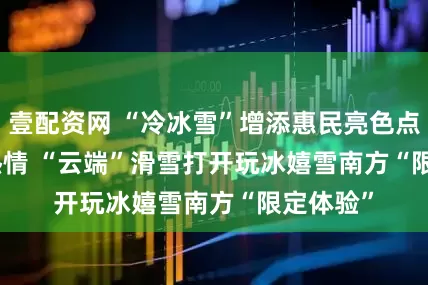 壹配资网 “冷冰雪”增添惠民亮色点燃冬日热情 “云端”滑雪打开玩冰嬉雪南方“限定体验”