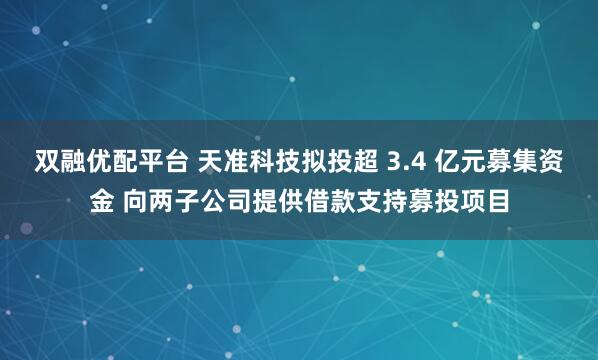 双融优配平台 天准科技拟投超 3.4 亿元募集资金 向两子公司提供借款支持募投项目