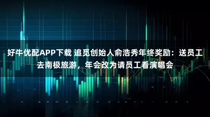 好牛优配APP下载 追觅创始人俞浩秀年终奖励：送员工去南极旅游，年会改为请员工看演唱会