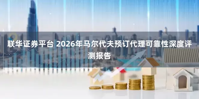 联华证券平台 2026年马尔代夫预订代理可靠性深度评测报告