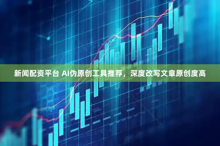 新闻配资平台 AI伪原创工具推荐，深度改写文章原创度高