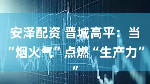 安泽配资 晋城高平：当“烟火气”点燃“生产力”