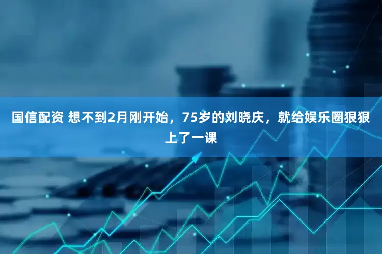 国信配资 想不到2月刚开始，75岁的刘晓庆，就给娱乐圈狠狠上了一课
