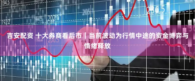 吉安配资 十大券商看后市|当前波动为行情中途的资金博弈与情绪释放